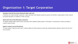 Description of the 2013 data breach affecting 40 million credit cards
In December 2013, Target Corporation experienced a massive data breach where attackers accessed the payment card information of approximately 40 million customers
and personal information of an additional 70 million individuals.
Attack vector: Point of Sale (POS) system compromise
The attackers infiltrated Target's network through compromised vendor credentials, installing malware on POS systems. This allowed them to capture card details as
customers made purchases.
Impact on customer trust and financial loss
The breach resulted in Target facing $162 million in expenses related to the breach response and legal costs, alongside significant damage to customer trust and loss of
brand reputation.
Organization 1: Target Corporation
 