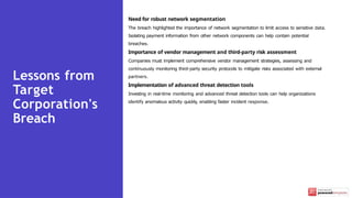 Need for robust network segmentation
The breach highlighted the importance of network segmentation to limit access to sensitive data.
Isolating payment information from other network components can help contain potential
breaches.
Importance of vendor management and third-party risk assessment
Companies must implement comprehensive vendor management strategies, assessing and
continuously monitoring third-party security protocols to mitigate risks associated with external
partners.
Implementation of advanced threat detection tools
Investing in real-time monitoring and advanced threat detection tools can help organizations
identify anomalous activity quickly, enabling faster incident response.
Lessons from
Target
Corporation's
Breach
 