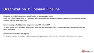 Discussion of the 2021 ransomware attack leading to fuel supply disruption
In May 2021, Colonial Pipeline was hit by a ransomware attack perpetrated by the DarkSide group, leading to a significant fuel supply chain disruption
across the East Coast of the United States.
Ransomware type: DarkSide; initial compromise via a VPN with no MFA
The attack exploited a VPN vulnerability, as the company lacked multi-factor authentication (MFA). This allowed attackers to penetrate the network and
deploy ransomware.
Economic impact and rise of fuel prices
The disruption resulted in fuel shortages and drove up prices, costing the company millions in ransom and causing widespread economic impacts.
Organization 3: Colonial Pipeline
 