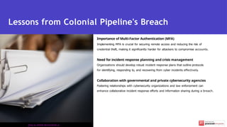 Importance of Multi-Factor Authentication (MFA)
Implementing MFA is crucial for securing remote access and reducing the risk of
credential theft, making it significantly harder for attackers to compromise accounts.
Need for incident response planning and crisis management
Organizations should develop robust incident response plans that outline protocols
for identifying, responding to, and recovering from cyber incidents effectively.
Collaboration with governmental and private cybersecurity agencies
Fostering relationships with cybersecurity organizations and law enforcement can
enhance collaborative incident response efforts and information sharing during a breach.
Lessons from Colonial Pipeline's Breach
Photo by KATRIN BOLOVTSOVA on
 