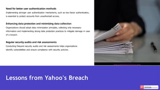 Need for better user authentication methods
Implementing stronger user authentication mechanisms, such as two-factor authentication,
is essential to protect accounts from unauthorized access.
Enhancing data protection and minimizing data collection
Organizations should adopt data minimization principles, collecting only necessary
information and implementing strong data protection practices to mitigate damage in case
of a breach.
Regular security audits and risk assessments
Conducting frequent security audits and risk assessments helps organizations
identify vulnerabilities and ensure compliance with security policies.
Lessons from Yahoo's Breach
Photo by KATRIN BOLOVTSOVA on Pexels
 