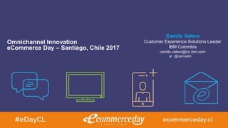 Omnichannel Innovation
eCommerce Day – Santiago, Chile 2017
Camilo Valero
Customer Experience Solutions Leader
IBM Colombia
camilo.valero@co.ibm.com
@camvalvi
 