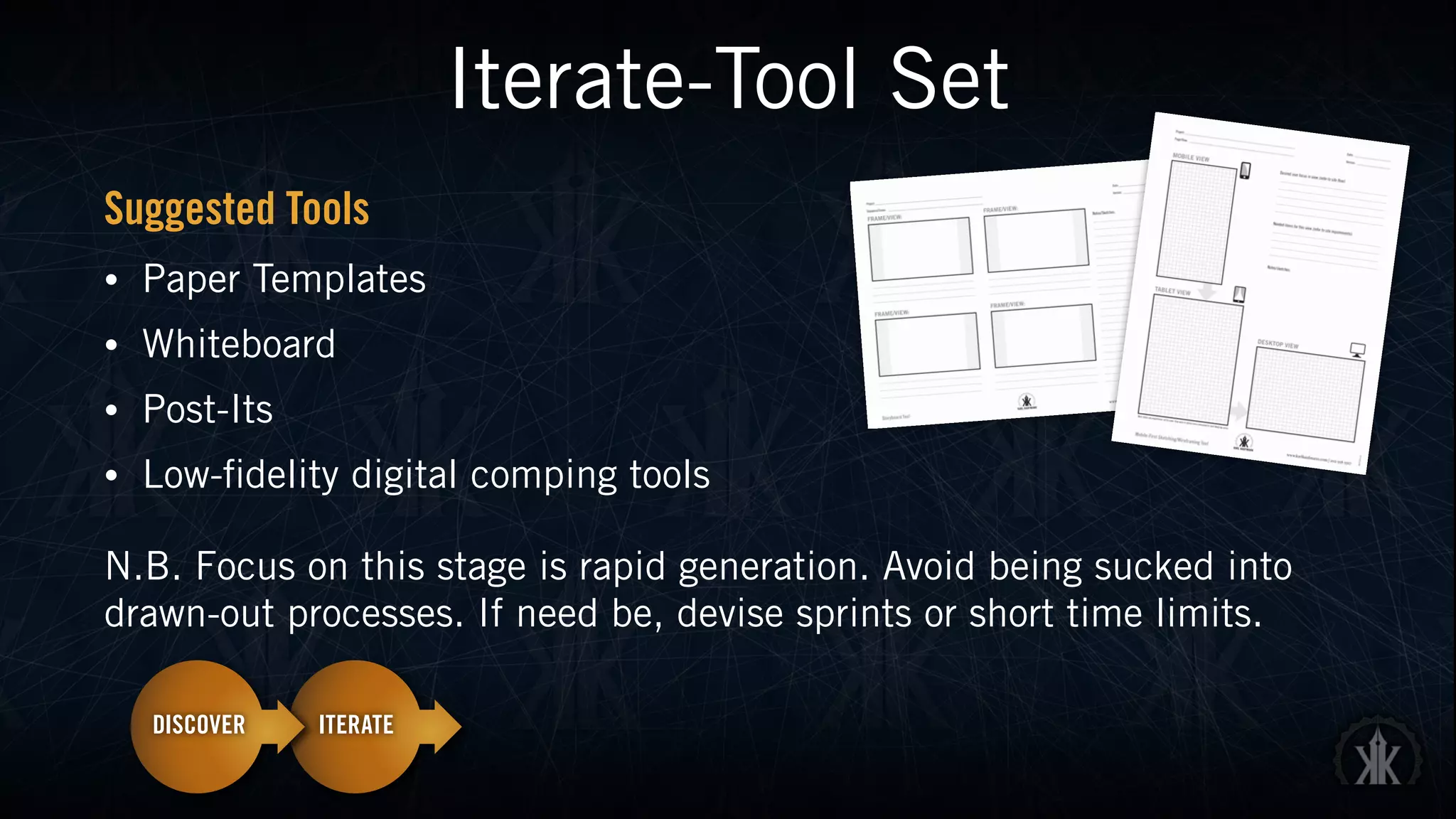 Iterate-Tool Set
Suggested Tools
• Paper Templates
• Whiteboard
• Post-Its
• Low-fidelity digital comping tools
N.B. Focus on this stage is rapid generation. Avoid being sucked into
drawn-out processes. If need be, devise sprints or short time limits.
 
