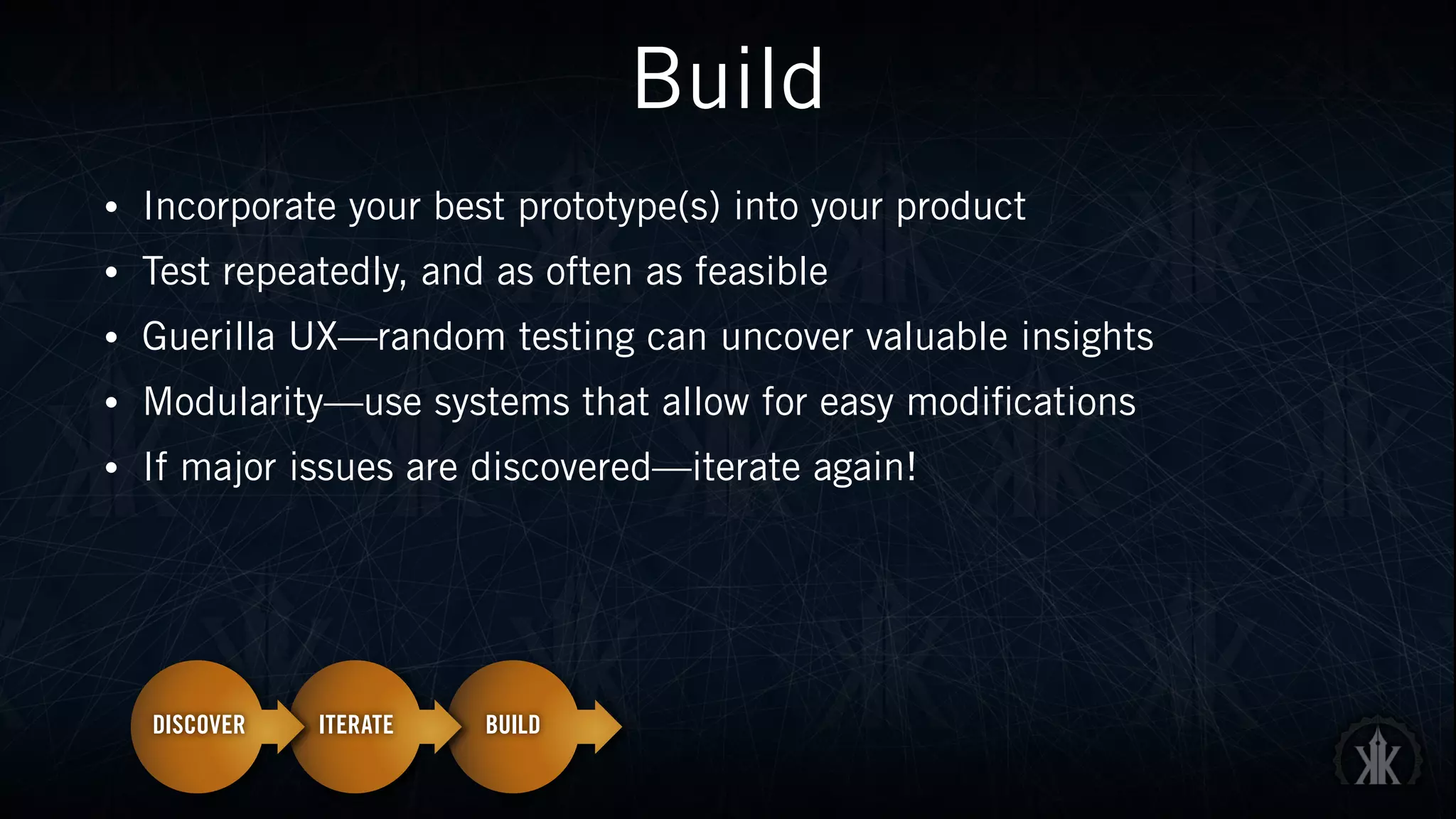 Build
• Incorporate your best prototype(s) into your product
• Test repeatedly, and as often as feasible
• Guerilla UX—random testing can uncover valuable insights
• Modularity—use systems that allow for easy modifications
• If major issues are discovered—iterate again!
 