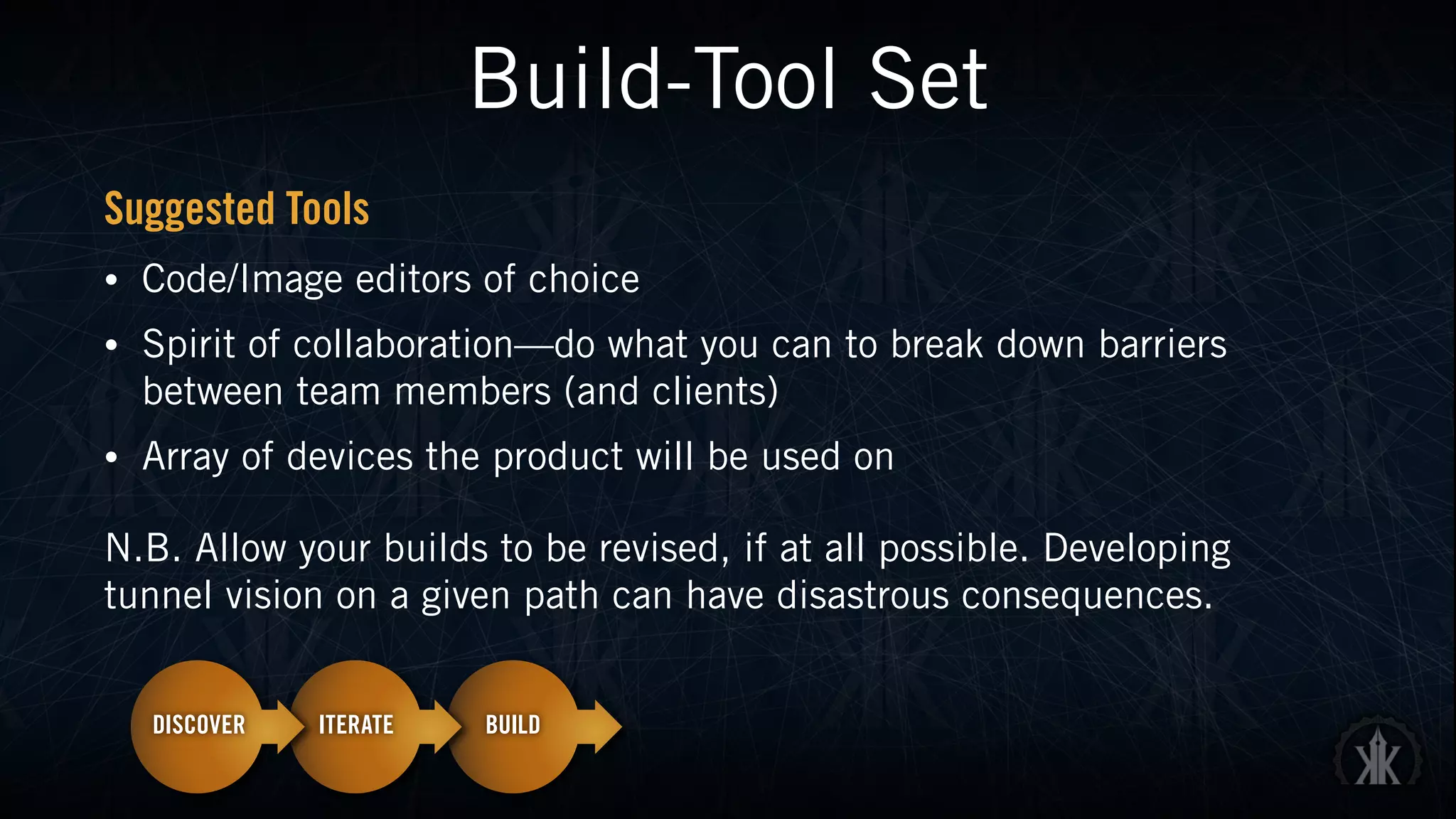 Build-Tool Set
Suggested Tools
• Code/Image editors of choice
• Spirit of collaboration—do what you can to break down barriers
between team members (and clients)
• Array of devices the product will be used on
N.B. Allow your builds to be revised, if at all possible. Developing
tunnel vision on a given path can have disastrous consequences.
 