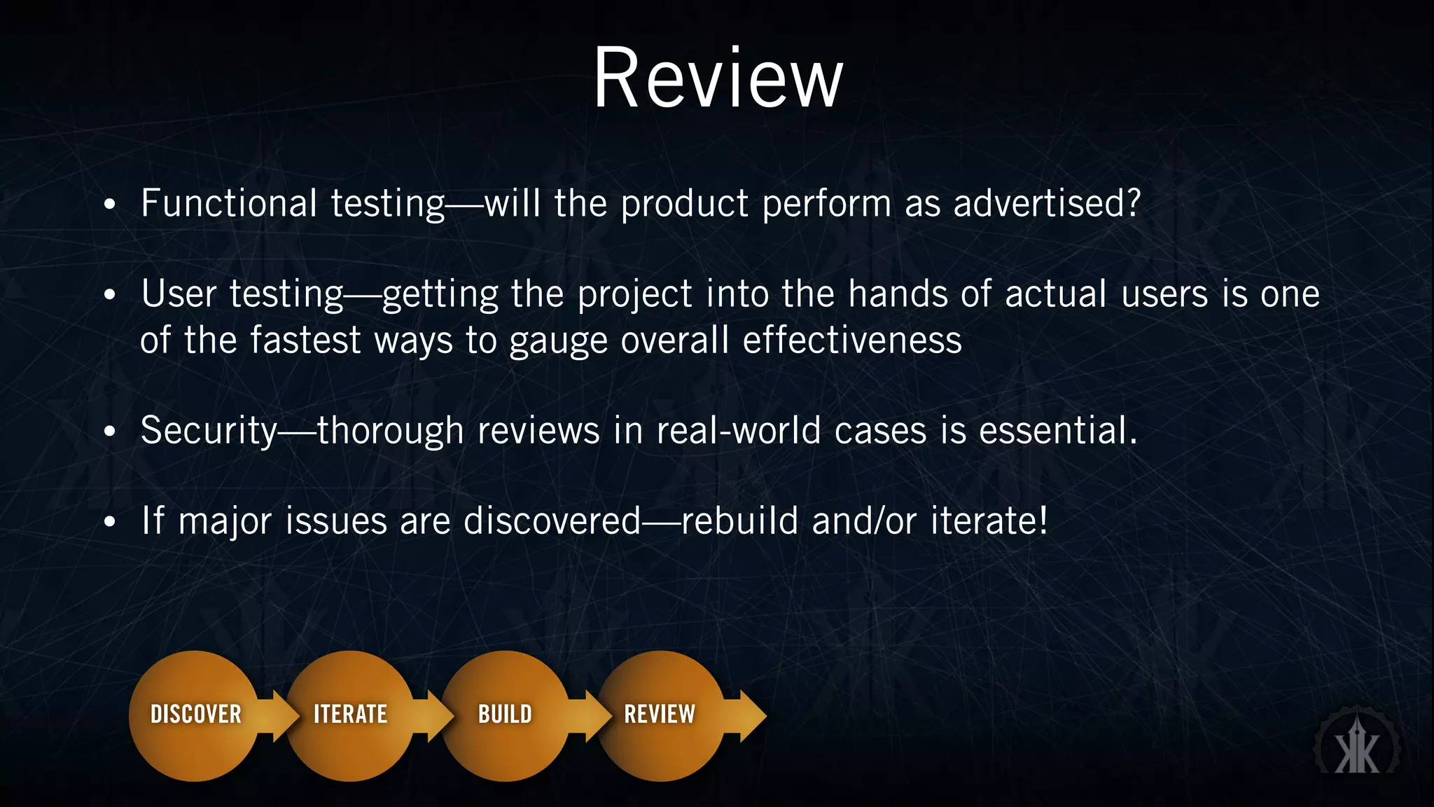 Review
• Functional testing—will the product perform as advertised?
• User testing—getting the project into the hands of actual users is one
of the fastest ways to gauge overall effectiveness
• Security—thorough reviews in real-world cases is essential.
• If major issues are discovered—rebuild and/or iterate!
 