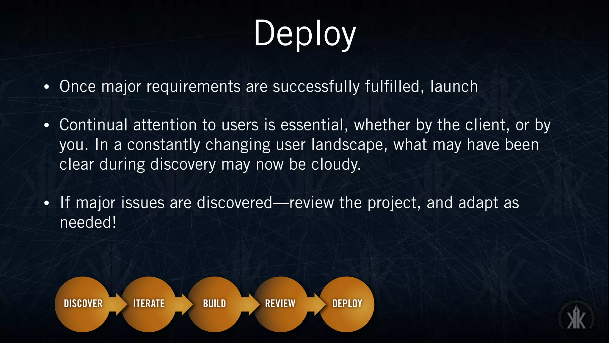 Deploy
• Once major requirements are successfully fulfilled, launch
• Continual attention to users is essential, whether by the client, or by
you. In a constantly changing user landscape, what may have been
clear during discovery may now be cloudy.
• If major issues are discovered—review the project, and adapt as
needed!
 