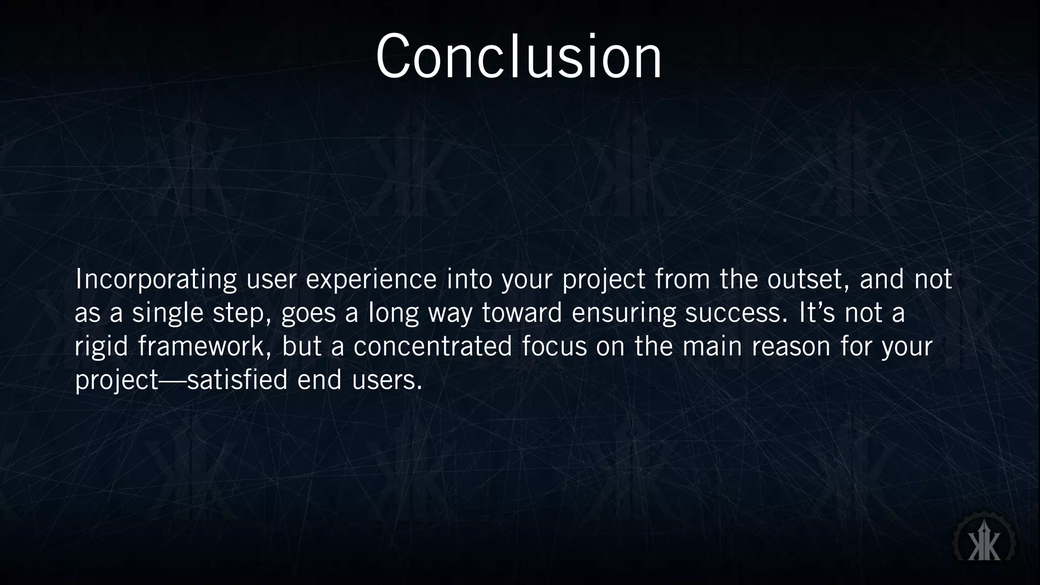 Conclusion
Incorporating user experience into your project from the outset, and not
as a single step, goes a long way toward ensuring success. It’s not a
rigid framework, but a concentrated focus on the main reason for your
project—satisfied end users.
 