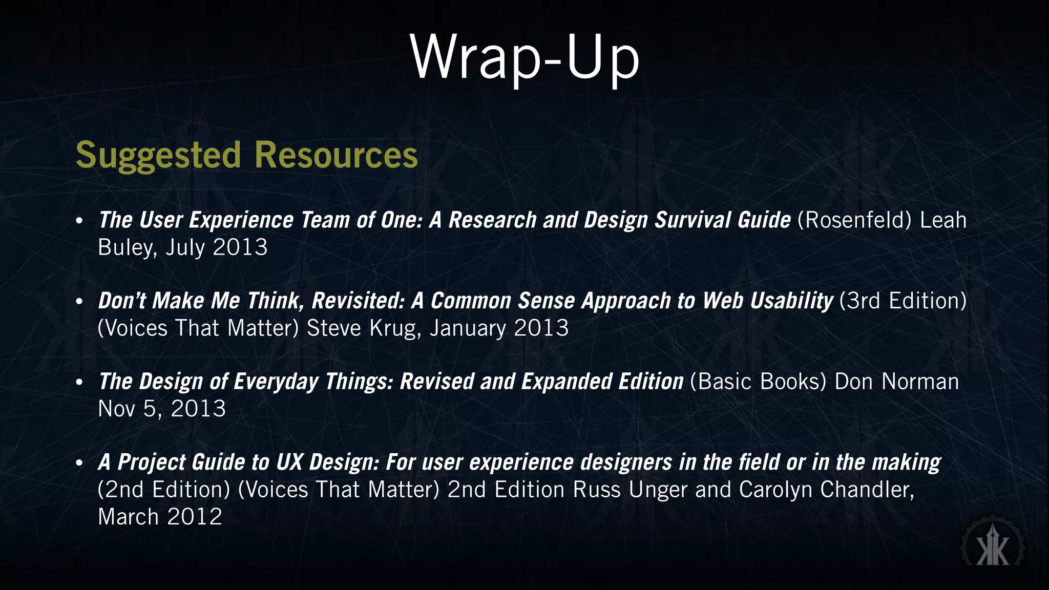 Wrap-Up
Suggested Resources
• The User Experience Team of One: A Research and Design Survival Guide (Rosenfeld) Leah
Buley, July 2013
• Don’t Make Me Think, Revisited: A Common Sense Approach to Web Usability (3rd Edition)
(Voices That Matter) Steve Krug, January 2013
• The Design of Everyday Things: Revised and Expanded Edition (Basic Books) Don Norman
Nov 5, 2013
• A Project Guide to UX Design: For user experience designers in the field or in the making
(2nd Edition) (Voices That Matter) 2nd Edition Russ Unger and Carolyn Chandler,
March 2012
 