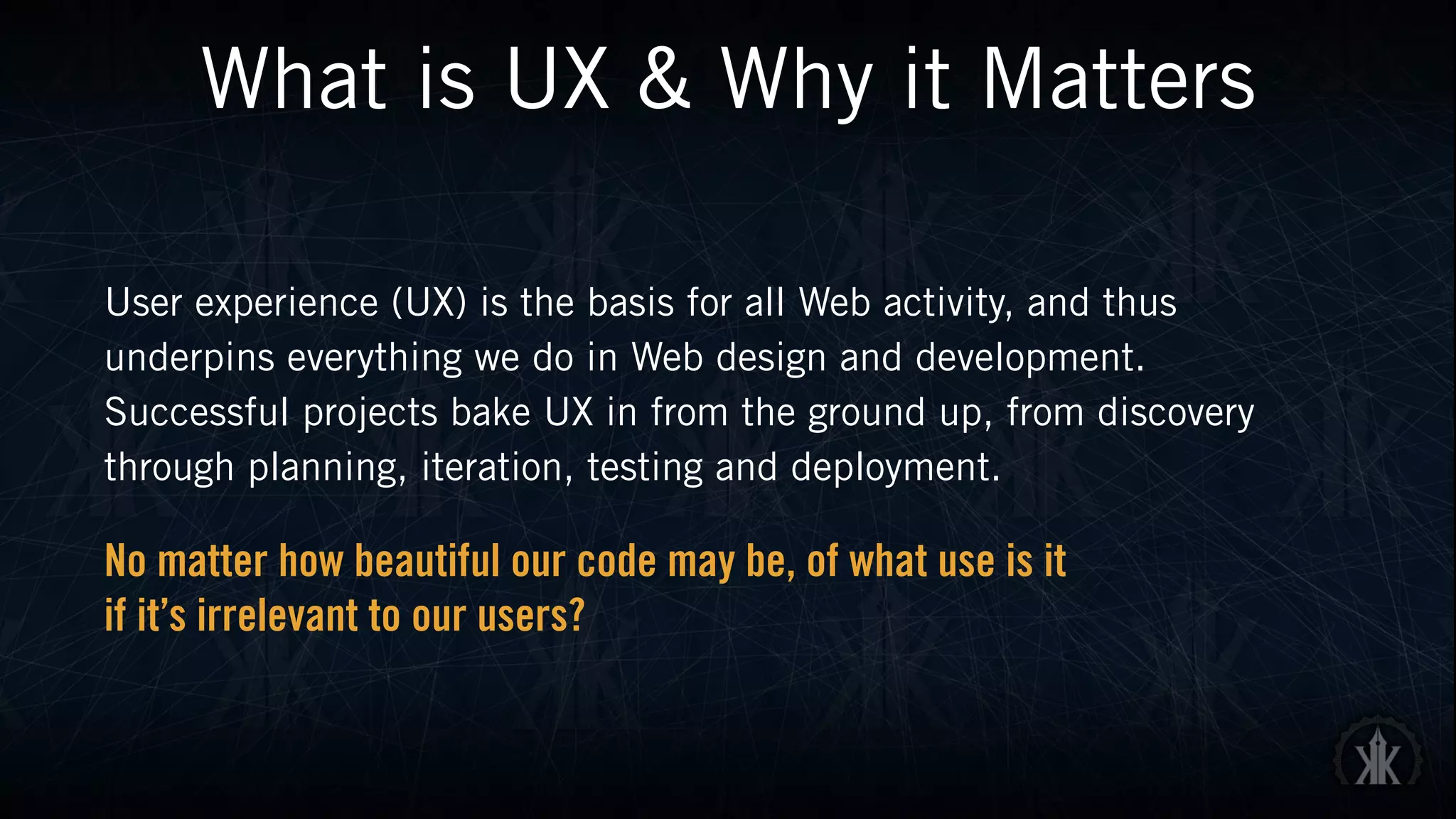What is UX & Why it Matters
User experience (UX) is the basis for all Web activity, and thus
underpins everything we do in Web design and development.
Successful projects bake UX in from the ground up, from discovery
through planning, iteration, testing and deployment.
No matter how beautiful our code may be, of what use is it  
if it’s irrelevant to our users?
 
