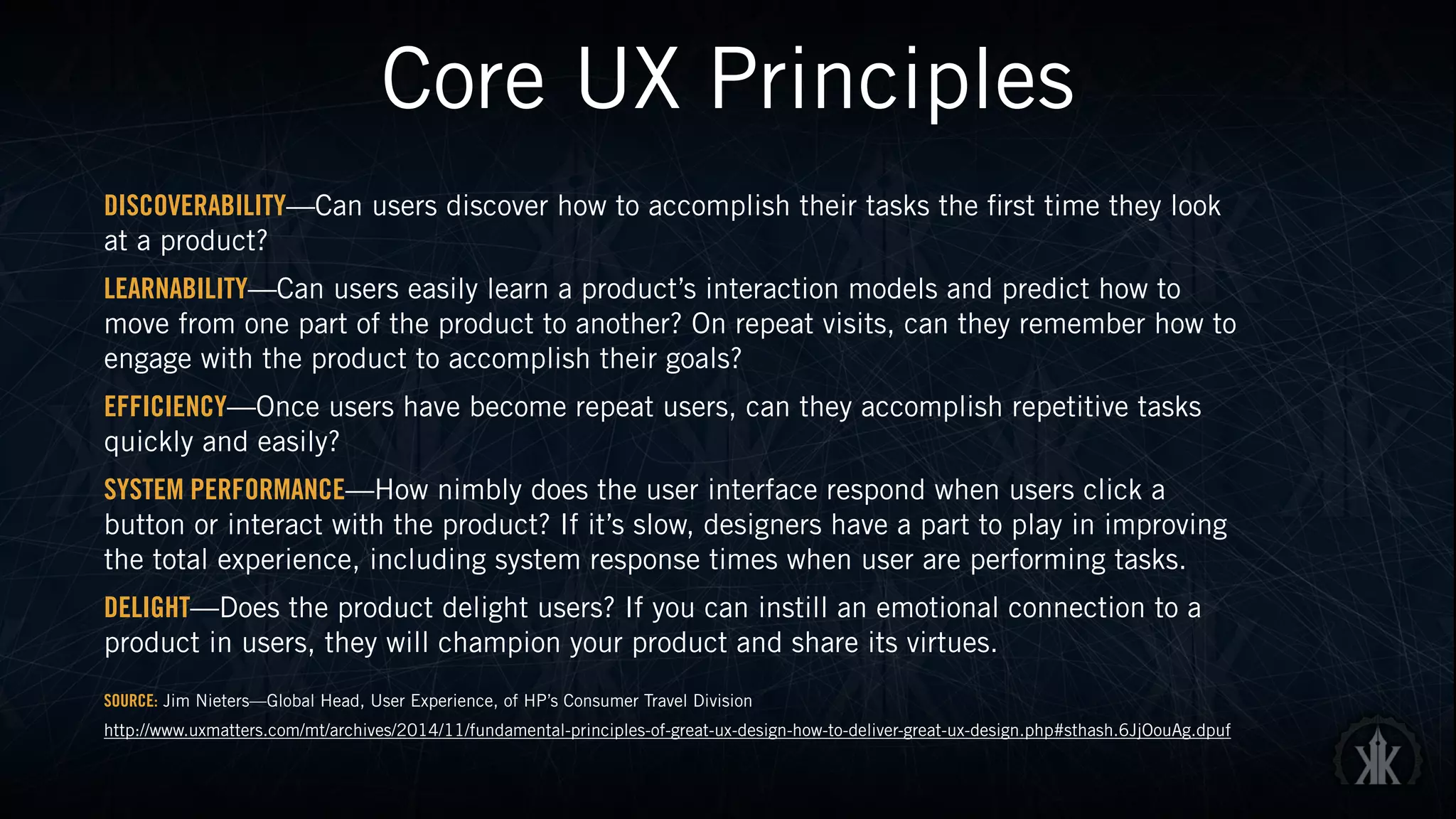 Core UX Principles
DISCOVERABILITY—Can users discover how to accomplish their tasks the first time they look
at a product?
LEARNABILITY—Can users easily learn a product’s interaction models and predict how to
move from one part of the product to another? On repeat visits, can they remember how to
engage with the product to accomplish their goals?
EFFICIENCY—Once users have become repeat users, can they accomplish repetitive tasks
quickly and easily?
SYSTEM PERFORMANCE—How nimbly does the user interface respond when users click a
button or interact with the product? If it’s slow, designers have a part to play in improving
the total experience, including system response times when user are performing tasks.
DELIGHT—Does the product delight users? If you can instill an emotional connection to a
product in users, they will champion your product and share its virtues.
SOURCE: Jim Nieters—Global Head, User Experience, of HP’s Consumer Travel Division
http://www.uxmatters.com/mt/archives/2014/11/fundamental-principles-of-great-ux-design-how-to-deliver-great-ux-design.php#sthash.6JjOouAg.dpuf
 
