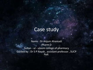 Case study
Name : Dr Anjum Ahamadi
Pharm D
Sultan - ul - uloom college of pharmacy
Guided by : Dr S P Nayak , assistant professor , SUCP
hyd.
 