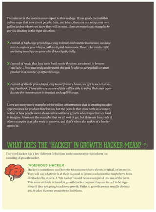 The internet is the modern counterpart to this analogy. If you grock the invisible
online maps that now direct people, data, and ideas, then you can setup your own
golden arches where you know they will be seen. Here are some basic examples to
get you thinking in the right direction:
Instead of highways providing a way to brick and mortar businesses, we have
search engines providing a path to digital businesses. Those who master SEO
are being seen by everyone who drives by digitally.
Instead of roads that lead us to local movie theaters, we choose to browse
YouTube. Those that truly understand this will be able to get eyeballs on their
Instead of streets providing a way to our friend’s house, we opt to socialize us-
ing Facebook. Those who are aware of this will be able to inject their own agen-
da into the conversation in implicit and explicit ways.
There are many more examples of the online infrastructure that is creating massive
opportunities for product distribution, but the point is that those with an accurate
notion of how people move about online will have growth advantages that are hard
to imagine. Above are the examples that we all sort of get, but there are hundreds of
other examples that take work to uncover, and that’s where the notion of a hacker
comes in.
meaning of growth hacker.
INGENIOUS HACKER
Hacker is sometimes used to refer to someone who is clever, original, or inventive.
They will use whatever is at their disposal to create a solution that might have been
overlooked by others. A “life hacker” would be an example of this use of the term.
This same attitude is found in growth hacker because they are forced to be inge-
nious if they are going to achieve growth. Paths to growth are not usually obvious
WHAT DOES THE “HACKER” IN GROWTH HACKER MEAN?
 