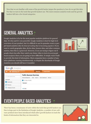 Google Analytics is by far the most popular analytics platform for general
data. It’s free and it’s very powerful. Google Analytics is best for high level
-
ple based analytics (like the kind of tracking that is becoming popular). If you
want to watch geography data, device data, bounce data, and other common
people churn less after they watch your demo video (a kind of event/people
based analytics
to provide this kind of information. Most companies have a number of ana-
lytics platforms running simultaneously, so despite the drawbacks of Google
Analytics you should still have it installed.
There has been a renaissance of sorts within the tools that growth hackers use.
Due in large part to the limitation of Google Analytics, a number of new soft-
ware products have been introduced which allow growth hackers to track the
kinds of information that they are interested in.
When you install Google Analytics then you place a single piece of Javascript
Now that we are familiar with some of the growth hacker jargon the question is, how do we get this data.
For that we turn to the tools that growth hackers use. The most common analytics tools used by growth
hackers fall into a few broad categories:
GENERAL ANALYTICS
EVENT/PEOPLE BASED ANALYTICS
 
