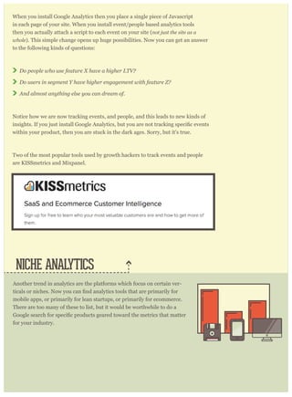 When you install Google Analytics then you place a single piece of Javascript
in each page of your site. When you install event/people based analytics tools
then you actually attach a script to each event on your site (not just the site as a
whole). This simple change opens up huge possibilities. Now you can get an answer
to the following kinds of questions:
Do people who use feature X have a higher LTV?
Do users in segment Y have higher engagement with feature Z?
And almost anything else you can dream of.
Notice how we are now tracking events, and people, and this leads to new kinds of
within your product, then you are stuck in the dark ages. Sorry, but it’s true.
Two of the most popular tools used by growth hackers to track events and people
are KISSmetrics and Mixpanel.
NICHE ANALYTICS
Another trend in analytics are the platforms which focus on certain ver-
mobile apps, or primarily for lean startups, or primarily for ecommerce.
There are too many of these to list, but it would be worthwhile to do a
for your industry.
 