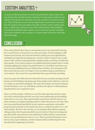 If you made it this far then I have to assume that you are very interested in learning
how to growth hack, so let me leave you with some advice. Growth hacking is a skill
set that can be learned, and I hope this book has pointed you in the right direction,
and helped you begin that learning process. However, there is only one way to really
master a skill, and that is through practice. Reading a book is one thing. Growth hack-
large or small)
and begin applying the mindset of a growth hacker to it. You’ll learn more from your
own successes and failures then you will from those of others. Your own success will
feel so sweet that you won’t ever forget it. Your own failure sting so much that you
won’t repeat it. If you want to be a growth hacker then go growth hack something.
because growth hacking is not going away. Some people want to label it as a fad, but
it is simply too powerful to disappear. The name may change, but not the substance.
Growth hacking is a new way of thinking, and those who ignore it will be handicap-
ping themselves for no apparent reason.
-
nies in the world and they also have one of the most sophisticated growth hacking
teams that I’ve ever seen. They approach their experiments with the rigor of a sci-
group focused exclusively on the funnel once they are inside the product. It’s a well
oiled machine. But here’s the rub; they are an enterprise B2B software company,
selling products that the general public has never heard of. They have boring prod-
ucts that enable communication and collaboration within software environments.
They are not spreading because they are sexy. They’re growth hacking their way to
the top. If you ignore Atlassian, and the companies that are following their lead,
then good luck competing in the future.
CONCLUSION
CUSTOM ANALYTICS
As much as software products are used by growth hackers, many of them also
use solutions that are built in-house. Sometimes it’s just easier to roll your own
it to. This will depend on your internal engineering resources also. If you don’t
have the engineers then you might not be able to build a custom analytics plat-
recommend installing Google Analytics, some event based product, and build-
ing in-house solutions when necessary. It’s always better to have too much data
than not enough.
 