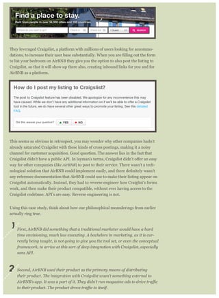 They leveraged Craigslist, a platform with millions of users looking for accommo-
to list your bedroom on AirBNB they give you the option to also post the listing to
Craigslist, so that it will show up there also, creating inbound links for you and for
AirBNB as a platform.
This seems so obvious in retrospect, you may wonder why other companies hadn’t
already saturated Craigslist with these kinds of cross postings, making it a noisy
channel for customer acquisition. Good question. The answer lies in the fact that
way for other companies (like AirBNB) to post to their service. There wasn’t a tech-
any reference documentation that AirBNB could use to make their listing appear on
Craigslist automatically. Instead, they had to reverse engineer how Craiglist’s forms
work, and then make their product compatible, without ever having access to the
Craigslist codebase. API’s are easy. Reverse engineering is not.
Using this case study, think about how our philosophical meanderings from earlier
actually ring true.
First, AirBNB did something that a traditional marketer would have a hard
time envisioning, much less executing. A bachelors in marketing, as it is cur-
rently being taught, is not going to give you the tool set, or even the conceptual
framework, to arrive at this sort of deep integration with Craigslist, especially
sans API.
Second, AirBNB used their product as the primary means of distributing
their product. The integration with Craigslist wasn’t something external to
1
2
 