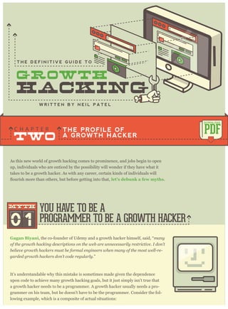 As this new world of growth hacking comes to prominence, and jobs begin to open
up, individuals who are enticed by the possibility will wonder if they have what it
takes to be a growth hacker. As with any career, certain kinds of individuals will
let’s debunk a few myths.
Gagan Biyani, the co-founder of Udemy and a growth hacker himself, said, “many
of the growth hacking descriptions on the web are unnecessarily restrictive. I don’t
believe growth hackers must be formal engineers when many of the most well-re-
garded growth hackers don’t code regularly.”
It’s understandable why this mistake is sometimes made given the dependence
upon code to achieve many growth hacking goals, but it just simply isn’t true that
a growth hacker needs to be a programmer. A growth hacker usually needs a pro-
grammer on his team, but he doesn’t have to be the programmer. Consider the fol-
lowing example, which is a composite of actual situations:
THE PROFILE OF
A GROWTH HACKERTWO
C H A P T E R
PDF
DOWNLOAD
YOU HAVE TO BE A
PROGRAMMER TO BE A GROWTH HACKER
T H E D E F I N I T I V E G U I D E T O
01
mythmyth
 