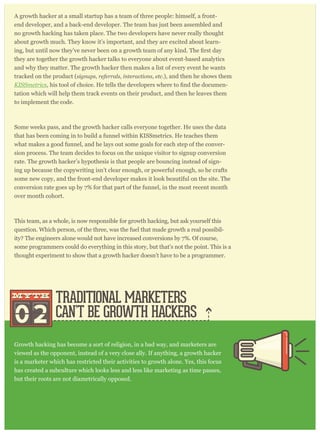 A growth hacker at a small startup has a team of three people: himself, a front-
end developer, and a back-end developer. The team has just been assembled and
no growth hacking has taken place. The two developers have never really thought
about growth much. They know it’s important, and they are excited about learn-
they are together the growth hacker talks to everyone about event-based analytics
and why they matter. The growth hacker then makes a list of every event he wants
tracked on the product (signups, referrals, interactions, etc.), and then he shows them
KISSmetrics -
tation which will help them track events on their product, and then he leaves them
to implement the code.
Some weeks pass, and the growth hacker calls everyone together. He uses the data
that has been coming in to build a funnel within KISSmetrics. He teaches them
what makes a good funnel, and he lays out some goals for each step of the conver-
sion process. The team decides to focus on the unique visitor to signup conversion
rate. The growth hacker’s hypothesis is that people are bouncing instead of sign-
ing up because the copywriting isn’t clear enough, or powerful enough, so he crafts
some new copy, and the front-end developer makes it look beautiful on the site. The
conversion rate goes up by 7% for that part of the funnel, in the most recent month
over month cohort.
This team, as a whole, is now responsible for growth hacking, but ask yourself this
question. Which person, of the three, was the fuel that made growth a real possibil-
ity? The engineers alone would not have increased conversions by 7%. Of course,
some programmers could do everything in this story, but that’s not the point. This is a
thought experiment to show that a growth hacker doesn’t have to be a programmer.
Growth hacking has become a sort of religion, in a bad way, and marketers are
viewed as the opponent, instead of a very close ally. If anything, a growth hacker
is a marketer which has restricted their activities to growth alone. Yes, this focus
has created a subculture which looks less and less like marketing as time passes,
but their roots are not diametrically opposed.
Consider the story from above about the growth hacker and the two engineers.
Traditional marketers usually have copywriting within their skillset. So they have a leg
up on someone without any training. In the example above, if a marketer took their
copywriting skill, then narrowed their focus to growth alone, and implemented event-
horts to track improve-
TRADITIONAL MARKETERS
CAN’T BE GROWTH HACKERS02
mythmyth
 