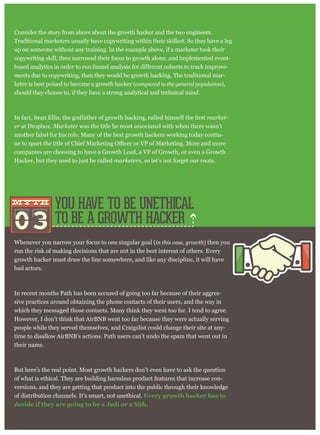has created a subculture which looks less and less like marketing as time passes,
Consider the story from above about the growth hacker and the two engineers.
Traditional marketers usually have copywriting within their skillset. So they have a leg
up on someone without any training. In the example above, if a marketer took their
copywriting skill, then narrowed their focus to growth alone, and implemented event-
horts to track improve-
ments due to copywriting, then they would be growth hacking. The traditional mar-
keter is best poised to become a growth hacker (compared to the general population),
should they choose to, if they have a strong analytical and technical mind.
market-
er at Dropbox. Marketer was the title he most associated with when there wasn’t
another label for his role. Many of the best growth hackers working today contin-
companies are choosing to have a Growth Lead, a VP of Growth, or even a Growth
Hacker, but they used to just be called marketers, so let’s not forget our roots.
Whenever you narrow your focus to one singular goal (in this case, growth) then you
run the risk of making decisions that are not in the best interest of others. Every
growth hacker must draw the line somewhere, and like any discipline, it will have
bad actors.
In recent months Path has been accused of going too far because of their aggres-
sive practices around obtaining the phone contacts of their users, and the way in
which they messaged those contacts. Many think they went too far. I tend to agree.
However, I don’t think that AirBNB went too far because they were actually serving
people while they served themselves, and Craigslist could change their site at any-
time to disallow AirBNB’s actions. Path users can’t undo the spam that went out in
their name.
But here’s the real point. Most growth hackers don’t even have to ask the question
of what is ethical. They are building harmless product features that increase con-
versions, and they are getting that product into the public through their knowledge
of distribution channels. It’s smart, not unethical. Every growth hacker has to
decide if they are going to be a Jedi or a Sith.
YOU HAVE TO BE UNETHICAL
TO BE A GROWTH HACKER03
mythmyth
 