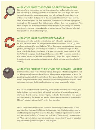 their error. Analytics keep growth hackers honest.
ANALYTICS SHIFT THE FOCUS OF GROWTH HACKERS
When you have systems that are tracking your product and activities, the num-
bers have a way of shifting your focus in unforeseen ways. You might have never
dreamed of spending more resources on your referral loop. It might have been
a throw away feature that you put in the product just to see what would happen.
Then, after you dig into the data, you realize that over 20% of all new signups are
coming from this loop, and their lifetime value is higher than your average user. You
your team for the next two weeks to focus on this feature. Analytics can help stack
rank your to-do list in interesting ways.
ANALYTICS MAKE SUCCESS REPEATABLE
-
es. If all you know is that the company made more money in Q4 than in Q3, then
you know nothing. Why was Q4 better? Were there more users signing up for your
product, or did you just convert higher numbers of those that did sign up. Was
there a particular feature that began to be used because of a recent redesign? Did
who bidded up the cost per click stopped running Google ads? If you know what
is leading to your success then you can repeat what is working (and stop w hat isn’ t
w or king ).
ANALYTICS PREDICT THE FUTURE FOR GROWTH HACKERS
Companies make bets on the future everyday. They guess what the competition will
do. They guess what the market will want. They guess at ways to skate to where the
puck is going, instead of where it’s been. They guess. Let me be clear, the future will
always be a guess to some extent, but inductive reasoning based on analytics allow
us to make informed decisions about tomorrow, based on yesterday’s data.
Will the sun rise tomorrow? Technically, there is not a deductive way to know, but
inductively we can reason that it will since it always has. When you look at your
charts and there is clearly a line moving in a particular direction there is no guaran-
tee that it will stay the course, but if other factors remain the same, it probably will.
This isn’t an exact science, but it’s better than guessing.
This is also where correlation and causation become important concepts. If your
analytics show that A and B follow a similar course then this information could be
used to change the trajectory of those stats. You could run experiments to see if A
and B are just corollaries of one another, or if one of them actually causes the oth-
er. When a growth hacker uncovers causation, a process heavily aided by analytics,
they have a very powerful weapon at their disposal.
 
