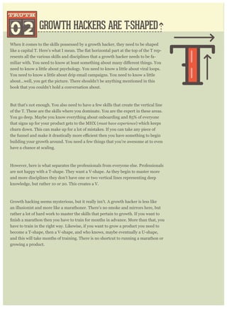 When it comes to the skills possessed by a growth hacker, they need to be shaped
-
resents all the various skills and disciplines that a growth hacker needs to be fa-
need to know a little about psychology. You need to know a little about viral loops.
You need to know a little about drip email campaigns. You need to know a little
about...well, you get the picture. There shouldn’t be anything mentioned in this
book that you couldn’t hold a conversation about.
But that's not enough. You also need to have a few skills that create the vertical line
of the T. These are the skills where you dominate. You are the expert in these areas.
You go deep. Maybe you know everything about onboarding and 85% of everyone
that signs up for your product gets to the MHX (must have experience) which keeps
churn down. This can make up for a lot of mistakes. If you can take any piece of
building your growth around. You need a few things that you’re awesome at to even
have a chance at scaling.
However, here is what separates the professionals from everyone else. Professionals
are not happy with a T-shape. They want a V-shape. As they begin to master more
and more disciplines they don’t have one or two vertical lines representing deep
knowledge, but rather 10 or 20. This creates a V.
Growth hacking seems mysterious, but it really isn’t. A growth hacker is less like
an illusionist and more like a marathoner. There’s no smoke and mirrors here, but
rather a lot of hard work to master the skills that pertain to growth. If you want to
have to train in the right way. Likewise, if you want to grow a product you need to
become a T-shape, then a V-shape, and who knows, maybe eventually a U-shape,
and this will take months of training. There is no shortcut to running a marathon or
growing a product.
Growth hackers spend so much time talking about analytics (truth #1) that it’s
GROWTH HACKERS ARE T-SHAPED
G CKERS ARE ALSO RIGHT-BRAINED
02
truthtruth
truttrut
 
