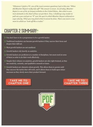 breakthrough moment. Bryan Goldberg, writing for Pando Daily, said:
“W henev er I p itch a V C , one of the m ost com m on q uestions I g et is this one: “ W hen
R ep or t is one of the 5 0 lar g est w ebsites in the U nited S tates. . . B ut w hat is ev en
m or e fantastic is the char t of how w e g ot ther e. N ow , I challeng e any r eader to
p ull out a p en and p ut an “ X ” ov er the sp ot in w hich B leacher R ep or t achiev ed es-
-
”
You don’t have to be a programmer to be a growth hacker.
Traditional marketers can become growth hackers if they narrow their focus and
deepen their skill set.
Most growth hackers are not unethical.
Growth hackers rely heavily on analytics.
Despite their reliance on analytics, growth hackers are also right-brained, as they
use creativity, curiosity, and qualitative research at times.
Growth hackers are obsessive about growth. This allows them to persist until
they uncover the tactics that will work, and it allows them to build upon minor
successes as they slowly move their product forward.
CHAPTER 2 SUMMARY
PDF
DOWNLOAD
TAKE ME TO
CHAPTER ONE
TAKE ME TO
CHAPTER THREE
 