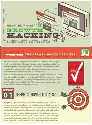 consciously or subconsciously, when they attempt to grow their company.
I g no re these si x check li st i tem s at y o ur o w n ri sk .
THE GROWTH HACKING PROCESS
C H A P T E R
PDF
DOWNLOAD
B Y N E I L P A T E L & B R O N S O N T A Y L O R
Everything begins by focusing on a narrow, actionable goal. This is im-
portant because a growth hacker can easily have a focus that is so broad it
becomes meaningless. Yes, the overall goal is growth, but you don’t attain
that kind of end-result without breaking it into smaller, achievable, tasks.
Let’s say you have a product and you want your DAU (daily activ e user s) to
increase, but that’s too broad of a goal. Then you decide to focus just on the
retention of existing users since this will increase the DAU, but retention
is still too broad. Then you decide to focus on helping current users create
DEFINE ACTIONABLE GOALS01
STEPSTEP
If you’re doubtful of checklists, like the one this chapter promotes, you should
read the C hecklist M anifesto by Atul Gawande. There is a reason why surgeons
need checklists. There is a reason why pilots need checklists. I propose that
growth hackers need checklists also! They keep us from making stupid and
costly mistakes that are completely avoidable.
T H E D E F I N I T I V E G U I D E T O
 