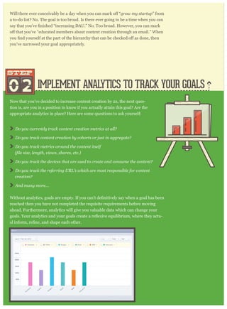 IMPLEMENT ANALYTICS TO TRACK YOUR GOALS
grow my startup” from
a to-do list? No. The goal is too broad. Is there ever going to be a time when you can
you’ve narrowed your goal appropriately.
Now that you’ve decided to increase content creation by 2x, the next ques-
tion is, are you in a position to know if you actually attain this goal? Are the
appropriate analytics in place? Here are some questions to ask yourself:
02
STEPSTEP
Do you currently track content creation metrics at all?
Do you track content creation by cohorts or just in aggregate?
Do you track metrics around the content itself
Do you track the devices that are used to create and consume the content?
Do you track the referring URL’s which are most responsible for content
creation?
And many more...
reached then you have not completed the requisite requirements before moving
ahead. Furthermore, analytics will give you valuable data which can change your
-
 