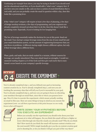 content creation by 2x. You’ve already completed step 2, and now you are
tracking the necessary data that will tell you if you’re successful in your goal.
You’ve already completed step 3, and now you are going to focus on educating
your members through an email blast, since this is where you possess lever-
age. Now it’s time to execute the experiment, which means actually sending
an email in this case. Here are some things to keep in mind as you execute the
experiment (note: we call them experiments at this point because no one really
knows what will happen):
WRITE DOWN YOUR HYPOTHESES BEFORE
YOU EXECUTE AN EXPERIMENT
Before you actually run the experiment you should write down your best
guesses at to what will happen. Do you think this email will have a higher or
lower click through rate than the emails you already send? Why do you think
this? How much do you think the email will increase content creation over
the next month? Will it single handedly give you the 2x content creation goal
you’re shooting for, or do you think it will get you part of the way there?
Continuing our example from above, you may be trying to decide if you should send
rock solid, and you can probably create the email in question within a day, then this
looks like a promising lever.
If the “what’s new” category will require at least a few days of planning, a few days
of design mockup revisions, a few days of programming, and your engineers are
already completely stressed out about their to-do list, then this doesn’t look like a
promising route. Especially, if you’re looking for low hanging fruit.
The law of leverage essentially makes the decision for you at this point. Send out
the email. Your startup’s unique leverage comes from the size of your email list and
your email distribution system, not the amount of engineering horsepower that you
Plans, goals, and tasks, that are stack-ranked in a vacuum, without concern for
leverage, are usually misordered. Plan your attack based on strengths. I would rec-
ommend reading chapters 3-6 of this book and then give each tactic that is men-
EXECUTE THE EXPERIMENT
04
STEPSTEP
 