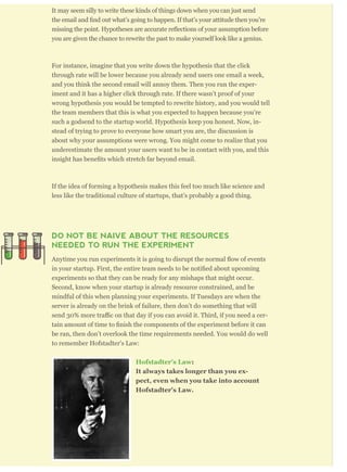 It may seem silly to write these kinds of things down when you can just send
titude then you’re
ssumption before
you are given the chance to rewrite the past to make yourself look like a genius.
For instance, imagine that you write down the hypothesis that the click
through rate will be lower because you already send users one email a week,
and you think the second email will annoy them. Then you run the exper-
iment and it has a higher click through rate. If there wasn’t proof of your
wrong hypothesis you would be tempted to rewrite history, and you would tell
the team members that this is what you expected to happen because you’re
such a godsend to the startup world. Hypothesis keep you honest. Now, in-
stead of trying to prove to everyone how smart you are, the discussion is
about why your assumptions were wrong. You might come to realize that you
underestimate the amount your users want to be in contact with you, and this
If the idea of forming a hypothesis makes this feel too much like science and
less like the traditional culture of startups, that’s probably a good thing.
DO NOT BE NAIVE ABOUT THE RESOURCES
NEEDED TO RUN THE EXPERIMENT
experiments so that they can be ready for any mishaps that might occur.
Second, know when your startup is already resource constrained, and be
mindful of this when planning your experiments. If Tuesdays are when the
server is already on the brink of failure, then don’t do something that will
-
be ran, then don’t overlook the time requirements needed. You would do well
to remember Hofstadter's Law:
Hofstadter's Law:
It always takes longer than you ex-
pect, even when you take into account
Hofstadter's Law.
 