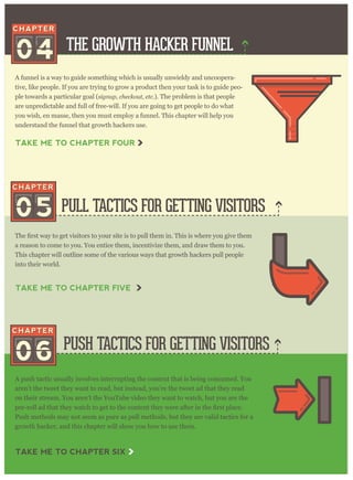 THE GROWTH HACKER FUNNEL
PULL TACTICS FOR GETTING VISITORS
PUSH TACTICS FOR GETTING VISITORS
A funnel is a way to guide something which is usually unwieldy and uncoopera-
tive, like people. If you are trying to grow a product then your task is to guide peo-
ple towards a particular goal (signup, checkout, etc.). The problem is that people
are unpredictable and full of free-will. If you are going to get people to do what
you wish, en masse, then you must employ a funnel. This chapter will help you
understand the funnel that growth hackers use.
a reason to come to you. You entice them, incentivize them, and draw them to you.
This chapter will outline some of the various ways that growth hackers pull people
into their world.
A push tactic usually involves interrupting the content that is being consumed. You
aren’t the tweet they want to read, but instead, you’re the tweet ad that they read
on their stream. You aren’t the YouTube video they want to watch, but you are the
Push methods may not seem as pure as pull methods, but they are valid tactics for a
growth hacker, and this chapter will show you how to use them.
04
05
06
TAKE ME TO CHAPTER FOUR
TAKE ME TO CHAPTER FIVE
TAKE ME TO CHAPTER SIX
 