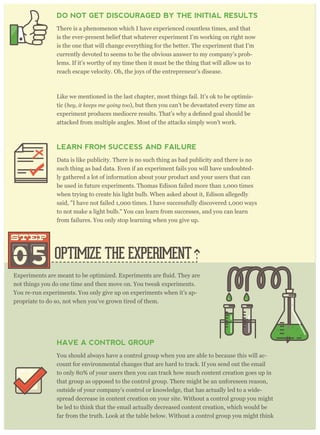 OPTIMIZE THE EXPERIMENT05
STEPSTEP
not things you do one time and then move on. You tweak experiments.
You re-run experiments. You only give up on experiments when it’s ap-
propriate to do so, not when you’ve grown tired of them.
HAVE A CONTROL GROUP
You should always have a control group when you are able to because this will ac-
count for environmental changes that are hard to track. If you send out the email
to only 80% of your users then you can track how much content creation goes up in
that group as opposed to the control group. There might be an unforeseen reason,
outside of your company’s control or knowledge, that has actually led to a wide-
spread decrease in content creation on your site. Without a control group you might
be led to think that the email actually decreased content creation, which would be
far from the truth. Look at the table below. Without a control group you might think
that content creation went down by 10% (instead of up by 5%) for everyone, and you
DO NOT GET DISCOURAGED BY THE INITIAL RESULTS
There is a phenomenon which I have experienced countless times, and that
is the ever-present belief that whatever experiment I’m working on right now
is the one that will change everything for the better. The experiment that I’m
currently devoted to seems to be the obvious answer to my company’s prob-
lems. If it’s worthy of my time then it must be the thing that will allow us to
reach escape velocity. Oh, the joys of the entrepreneur’s disease.
Like we mentioned in the last chapter, most things fail. It’s ok to be optimis-
tic (hey, it keeps me going too), but then you can’t be devastated every time an
attacked from multiple angles. Most of the attacks simply won’t work.
LEARN FROM SUCCESS AND FAILURE
Data is like publicity. There is no such thing as bad publicity and there is no
such thing as bad data. Even if an experiment fails you will have undoubted-
ly gathered a lot of information about your product and your users that can
be used in future experiments. Thomas Edison failed more than 1,000 times
when trying to create his light bulb. When asked about it, Edison allegedly
said, "I have not failed 1,000 times. I have successfully discovered 1,000 ways
to not make a light bulb." You can learn from successes, and you can learn
from failures. You only stop learning when you give up.
 