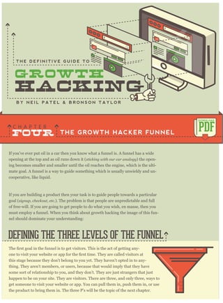 If you’ve ever put oil in a car then you know what a funnel is. A funnel has a wide
opening at the top and as oil runs down it (sticking with our car analogy) the open-
ing becomes smaller and smaller until the oil reaches the engine, which is the ulti-
mate goal. A funnel is a way to guide something which is usually unwieldy and un-
cooperative, like liquid.
If you are building a product then your task is to guide people towards a particular
goal (signup, checkout, etc.). The problem is that people are unpredictable and full
of free-will. If you are going to get people to do what you wish, en masse, then you
must employ a funnel. When you think about growth hacking the image of this fun-
nel should dominate your understanding:
THE GROWTH HACKER FUNNEL
C H A P T E R
PDF
DOWNLOAD
B Y N E I L P A T E L & B R O N S O N T A Y L O R
-
this stage because they don’t belong to you yet. They haven’t opted in to any-
thing. They aren’t members, or users, because that would imply that they have
some sort of relationship to you, and they don’t. They are just strangers that just
happen to be on your site. They are visitors. There are three, and only three, ways to
get someone to visit your website or app. You can pull them in, push them in, or use
the product to bring them in. The three P’s will be the topic of the next chapter.
DEFINING THE THREE LEVELS OF THE FUNNEL
FOUR
T H E D E F I N I T I V E G U I D E T O
 