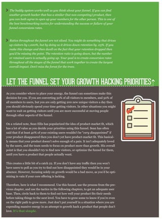 LET THE FUNNEL SET YOUR GROWTH HACKING PRIORITIES
As you consider where to place your energy, the funnel can sometimes make this
decision for you. If you are converting 50% of all visitors to members, and 50% of
all members to users, but you are only getting 200 new unique visitors a day then
you should obviously spend your time getting visitors. In other situations you might
want to wait on getting visitors until you are more successful at moving people
through other aspects of the funnel.
has a lot of value as you decide your priorities using this funnel. Sean has often
said that if at least 40% of your existing users wouldn’t be “very disappointed” if
-
ly means that your product doesn’t solve enough of a pain. It isn’t adequately loved
by the users, and the team needs to focus on product more than growth. His overall
until you have a product that people actually want.
absence. However, focusing solely on growth would be a bad move, as you’d be opti-
Therefore, here is what I recommend. Use this funnel, use the process from the pre-
vious chapter, and use the tactics in the following chapters, to get an adequate user
before taking things to the next level. You have to grow some to know if you’re even
on the right path to grow more. Just don’t put yourself in a situation where you are
expending massive energy in an attempt to growth hack a product that people don’t
love. It’s that simple.
another growth hacker that has a similar (but non-competing) product, then
you can both agree to open up your numbers for the other person. This is one of
the best benchmarking tactics for understanding the success or failure of your
funnel conversions rates.
Ratios throughout the funnel are not siloed. You might do something that drives
up visitors by 1,000%, but by doing so it drives down retention by .05%. If you
make this change and then dwell on the fact that your retention dropped then
you’d be missing the point. The retention ratio is going down, but the number
or retained users is actually going up. Your goal is to create conversion rates
throughout all the stages of the funnel that work together to create the largest
overall impact. Don’t miss the forest for the trees.
 