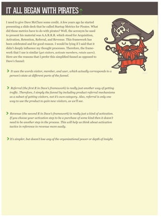 IT ALL BEGAN WITH PIRATES
I need to give Dave McClure some credit. A few years ago he started
presenting a slide deck that he called Startup Metrics for Pirates. What
did these metrics have to do with pirates? Well, the acronym he used
to present his material was A.A.R.R.R. which stood for Acquisition,
Activation, Retention, Referral, and Revenue. This framework has
been celebrated and for good reason. I would be lying if I said that it
-
work that I use is similar (get visitors, activate members, retain users).
Dave’s funnel:
It uses the words visitor, member, and user, which actually corresponds to a
Referral
as a subset of getting visitors, not it’s own category. Also, referral is only one
way to use the product to gain new visitors, as we’ll see.
Revenue (the second R in Dave’s framework) is really just a kind of activation.
If you choose your activation step to be a purchase of some kind then it doesn’t
need to be another step in the process. This will help us think about activation
tactics in reference to revenue more easily.
It’s simpler, but doesn’t lose any of the organizational power or depth of insight.
 