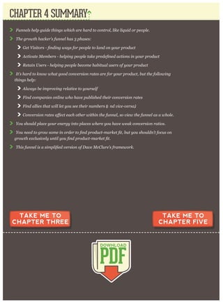 F unnels help g uide thing s w hich ar e har d to contr ol, like liq uid or p eop le.
T he g r ow th hacker ’ s funnel has 3 p hases:
A c
R etain U ser s - help ing p eop le becom e habitual user s of y our p r oduct
I t’ s har d to know w hat g ood conv er sion r ates ar e for y our p r oduct, but the follow ing
thing s help :
A lw ay s be im p r ov ing r elativ e to y our self
F ind com p anies online w ho hav e p ublished their conv er sion r ates
F ind allies that w ill let y ou see their num ber s (a nd v ice- v er sa).
C o
Y ou should p lace y our ener g y into p laces w her e y ou hav e w eak conv er sion r atios.
Y ou need
T his fun
CHAPTER 4 SUMMARY
PDF
DOWNLOAD
TAKE ME TO
CHAPTER THREE
TAKE ME TO
CHAPTER FIVE
 