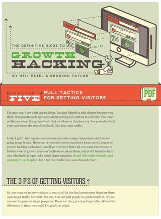 think that growth hacking is only about getting new visitors to your site. You don’t
really care about the groundwork that was done in chapters 1-4. You probably don’t
Look, I get it. Getting new eyeballs on your site is super-important, and I’m not
going to say it isn’t. However, do yourself a favor and don’t focus on this aspect of
growth hacking exclusively. You’ll get visitors if that’s all you want, but without a
holistic view of growth you won’t activate or retain them, and you’ll learn the hard
Read this entire book, and
not just this chapter. Do it for the children (or something like that).
PULL TACTICS
FOR GETTING VISITORS
C H A P T E R
PDF
DOWNLOAD
B Y N E I L P A T E L & B R O N S O N T A Y L O R
T H E D E F I N I T I V E G U I D E T O
THE 3 P’S OF GETTING VISITORS
FIVE
 