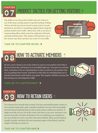 The ability to use the product itself to get new visitors is
one of the most exciting aspects of growth hacking. Pulling
visitors into the top of your funnel is good, and so is push-
ing them in, but there is something magical about using the
and pull methods alone. This chapter will introduce you to
By now, you’ve found a way to get visitors to come to your product, but if this is
all you do then they will bounce at an incredibly high rate. Your goal is to activate
them. Activation is the act of getting them to take an action in your product that
you are guiding them toward. Activation is when they do something that you’ve
decided beforehand would further your goals. This chapter will show you how the
Two chasms have already been crossed. You have successfully gotten visitors to
your product using push, pull, or product methods. You have also successfully
activated them by getting them to take certain actions within your product. It
might seem like you are out of the woods, but there is one more necessary com-
ponent to growth, retention. Retention is the act of getting your members to
use your product in such a way that it becomes habitual. Many growth hackers
actually consider retention the most important aspect of the funnel, and this
chapter will help you master it.
PRODUCT TACTICS FOR GETTING VISITORS
HOW TO ACTIVATE MEMBERS
HOW TO RETAIN USERS
07
08
09
TAKE ME TO CHAPTER SEVEN
TAKE ME TO CHAPTER NINE
TAKE ME TO CHAPTER EIGHT
 