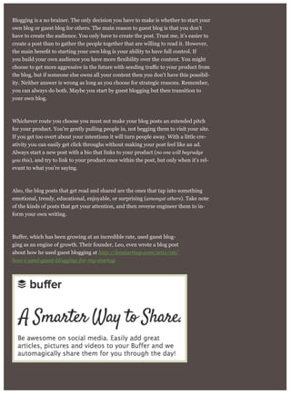 Blogging is a no brainer. The only decision you have to make is whether to start your
own blog or guest blog for others. The main reason to guest blog is that you don’t
have to create the audience. You only have to create the post. Trust me, it’s easier to
create a post than to gather the people together that are willing to read it. However,
the blog, but if someone else owns all your content then you don’t have this possibil-
ity. Neither answer is wrong as long as you choose for strategic reasons. Remember,
you can always do both. Maybe you start by guest blogging but then transition to
your own blog.
Whichever route you choose you must not make your blog posts an extended pitch
for your product. You’re gently pulling people in, not begging them to visit your site.
If you get too overt about your intentions it will turn people away. With a little cre-
ativity you can easily get click throughs without making your post feel like an ad.
Always start a new post with a bio that links to your product (no one will begrudge
you this), and try to link to your product once within the post, but only when it’s rel-
evant to what you’re saying.
Also, the blog posts that get read and shared are the ones that tap into something
emotional, trendy, educational, enjoyable, or surprising (amongst others). Take note
of the kinds of posts that get your attention, and then reverse engineer them to in-
form your own writing.
-
ging as an engine of growth. Their founder, Leo, even wrote a blog post
about how he used guest blogging at http://leostartsup.com/2011/06/
how-i-used-guest-blogging-for-my-startup
 