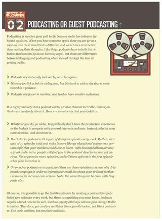 PODCASTING OR GUEST PODCASTING
Podcasting is another great pull tactic because audio has inherent in-
bound qualities. When you hear someone speak then you are given a
than reading their thoughts. Like blogs, podcasts have inbuilt distri-
bution mechanisms (podcast listening apps
between blogging and podcasting when viewed through the lens of
Podcasts are not easily indexed by search engines.
It’s easy to click a link in a blog post, but it’s hard to visit a site that is men-
tioned in a podcast.
Podcasts are fewer in number, and tend to have smaller audiences.
think very creatively about it. Here are some twists that you could try:
Whatever you do, go niche. You probably don’t have the production experience
or the budget to compete with general interests podcasts. Instead, select a very
narrow niche, and dominate it.
Don’t start a podcast with a goal of doing an episode every week. Rather, set a
goal of 10 episodes total and make it more like an educational course on a cer-
tain topic that your market would love to learn. With beautiful album art and
-
what your intention is.
Go on a few podcasts as a guest, and then use those episodes as a part of a drip
email campaign in order to inform your email list about your product further,
via audio, to increase conversions. Note: the same thing can be done with blog
posts also.
Of course, it is possible to go the traditional route by creating a podcast that pub-
lishes new episodes every week, but there is something you must know. Podcasts
to matter. Therefore, get creative and think like a growth hacker, not like a podcast-
er. Use their medium, but not their methods.
02
pull
tactic
pull
tactic
 