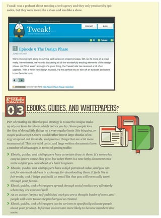 Tweak! was a podcast about running a web agency and they only produced 9 epi-
sodes, but they were more like a class and less like a show.
EBOOKS, GUIDES, AND WHITEPAPERS03
pull
tactic
pull
tactic
-
up of your team to inform which tactics you try. Some people love
the idea of doing little things on a very regular basis (like blogging, or
maybe podcasting). Others would rather invest large chunks of en-
ergy at spread out intervals, and produce things that are a bit more
monumental. This is a valid tactic, and large written documents have
Ebooks, guides, and whitepapers have a certain draw to them. It’s somewhat
easy to ignore a new blog post, but when there is a new hefty document on a
niche subject you care about, it’s hard to ignore.
Ebooks, guides, and whitepapers have a high perceived value, and you can
ask for an email address in exchange for downloading them. It feels like a
fair trade, and it helps you build an email list that you will eventually work
through your funnel.
when they are executed well.
As an author (even a self-published one) you are a thought leader of sorts, and
people will want to use the product you’ve created.
about your product. Informed visitors are more likely to become members and
users.
 