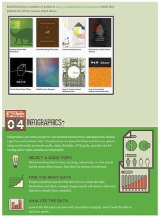 INFOGRAPHICS
MailChimp has a number of guides at http : / / m ailchim p . com / r esour ces which they
publish for all the reasons listed above.
04
pull
tactic
pull
tactic
Infographics can entice people to your product because they simultaneously display
expertise and aesthetic taste. Visualizations are powerful tools, and they are spread
using social media extremely easily. Adam Breckler, of Visual.ly, provides the fol-
lowing advice when creating an infographic:
SELECT A GOOD TOPIC
Pick something that is clever, exciting, noteworthy, or that stands
out for some other reason. Just don’t be boring or irrelevant.
FIND THE RIGHT DATA
People sometimes assume that they have to create the data
themselves, but often a simple Google search will uncover data sets
that have already been compiled.
ANALYZE THE DATA
Look at the data that you have with journalistic integrity. Don’t bend the data to
suit your needs.
 