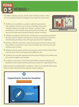 WEBINARS
are very successful channels at bringing in new visitors for a few reasons:
Webinars are usually live, so people are forced to put them in
their schedule, and view it as an event. A YouTube video can be
watched anytime, but people must “attend” a webinar. When
something is in their calendar they tend to take it seriously, and
they take the information shared during the webinar seriously.
Webinars usually have limited seats, and this faux scarcity makes people feel
like the content is exclusive and important. If you are important in someone’s
Webinars allow for interaction, and if someone gets to interact with you then
they will have a connection to you and your product that will carry over into
activity on your product.
Webinars educate people, and the more you give away in terms of educational
A webinar can end with a special promotion of some kind for your product and
A webinar can be done in conjunction with another company so that you can
Unbounce hosts something called “unwebinars.” Above is one they did with Joanna
05
pull
tactic
pull
tactic
 
