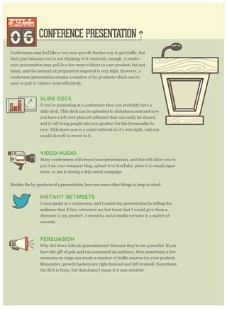 CONFERENCE PRESENTATION
that’s just because you’re not thinking of it creatively enough. A confer-
ence presentation may pull in a few more visitors to your product, but not
many, and the amount of preparation required is very high. However, a
conference presentation creates a number of by-products which can be
06
pull
tactic
pull
tactic
SLIDE DECK
If you’re presenting at a conference then you probably have a
slide deck. This deck can be uploaded to slideshare.com and now
you have a left over piece of collateral that can easily be shared,
and it will bring people into you product for the foreseeable fu-
ture. Sildeshare.com is a social network in it’s own right, and you
would do well to invest in it.
VIDEO/AUDIO
Many conferences will record your presentation, and this will allow you to
put it on your company blog, upload it to YouTube, place it in email signa-
tures, or use it during a drip email campaign.
Besides the by-products of a presentation, here are some other things to keep in mind:
INSTANT RETWEETS
I once spoke at a conference, and I ended my presentation by telling the
audience that if they retweeted my last tweet that I would give them a
discount to my product. I created a social media tornado in a matter of
seconds.
PERSUASION
Why did Steve Jobs do presentations? Because they’re are powerful. If you
have the gift of gab, and can command an audience, then sometimes a few
Remember, growth hackers are right-brained and left-brained. Sometimes
the ROI is fuzzy, but that doesn’t mean it is non-existent.
Rand Fishkin, the CEO of Moz, has over 60 slideshares, and they have been viewed hun-
dreds of thousands of times, creating countless new visitors for his product at Moz.com.
 