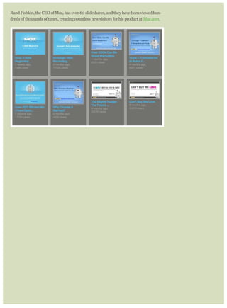 Rand Fishkin, the CEO of Moz, has over 60 slideshares, and they have been viewed hun-
dreds of thousands of times, creating countless new visitors for his product at Moz.com.
 