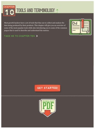 TOOLS AND TERMINOLOGY
PDF
DOWNLOAD
GET STARTED!
Most growth hackers have a set of tools that they use to collect and analyze the
data being produced by their products. This chapter will give you an overview of
some of the most popular tools while also introducing you to some of the common
jargon that is used to describe and understand the metrics.
1 0
Dd
TAKE ME TO CHAPTER TEN
 