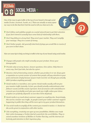 SOCIAL MEDIA
08
pull
tactic
pull
tactic
ugh social
media (T w itter , F acebook, T um blr , etc. ). There are actually so many spam-
D on’ t follow and unfollow p eop le on a social netw or k j ust to g et their attention
if y ou don’ t intend to actually hav e som e kind of r elationship w ith them .
D on’ t buy follow er s of any kind. T hey ar en’ t y our m ar ket. T hey can’ t am p lify
y our m essag e. T hey ar e a w aste of m oney .
D on’ t bother p eop le. A sk y our self w hat kind of p ing s y ou w ould like to r eceiv e if
y ou w er e in their shoes.
r funnel using social media:
E ng ag e w ith p eop le w ho m ig ht actually use y our p r oduct. K now y our
dem og r ap hic.
P r ov ide v alue at ev er y chance. A nsw er q uestions. G iv e adv ice. H elp them in
som e w ay . D on’ t j ust take, but also be a g iv er .
B ecom e a hub of inter esting content, w hether y ou p r oduce it or not. I f y ou g ain
a r ep utation as a g r eat cur ator of content then p eop le w ill p ay attention to y our
p osts and tw eets sim p ly because of y our tr ack r ecor d (e v en thoug h y ou actually
didn’ t p r oduce any thing y our self).
S ocial m edia is a m ar athon, not a sp r int. S ocial m edia usually w ill not g iv e
follow er counts and like counts r ep r esent. E v en if som eone w ith 1 0 0 k follow er s
-
g r ap hics ar e p er fectly alig ned (b ut ev en then I ’ d be skep tical).
S ocial m edia is as m uch about custom er sup p or t as any thing else. S ur p r ising ly ,
hap p ening in p ublic then they w ill be m or e ap t to tr y y our p r oduct them selv es.
U se social m edia to am p lify all the content y ou cr eated in tactics 1 - 7 . S ocial m e-
dia w or ks g r eat in conj unction w ith other tactics.
L ike ev er y thing , cr eativ ity can op en up new p ossibilities. S kittles once m ade
their entir e hom ep ag e a T w itter feed of a sear ch for the w or d S kittles. T hey r e-
ceiv ed countless m entions of S kittles on T w itter that day , and the inter net col-
lectiv ely p aid attention to their ing enious p loy .
 