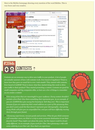 CONTESTS
Here is the Skittles homepage showing every mention of the word Skittles. This is
very brave and very creative.
09
pull
tactic
pull
tactic
are actually unaware of how well contests work. Ever heard of AppSumo? Want to
know how they grew an email list to over 700k emails? They started with contests.
Ever heard of AirBNB? Want to know what they started doing this week to drive
small companies and big companies alike, so here are a few of things to remember
as you create a contest:
G iv e aw ay p r iz es that ar e m eaning ful to y our audience. E v er y contest shouldn’ t
include a fr ee iP ad. G iv e them som ething that r ep r esents y ou. A s an ex am p le, if
y ou ar e A ir B N B then g iv e aw ay fr ee housing (w hich they ar e). T his is im p or tant
because if y ou ar e cap tur ing their em ail addr ess as a p ar t of the g iv eaw ay then
y ou don’ t w ant a j unk list that doesn’ t r ep r esent y our dem og r ap hic. J ust g iv ing
them thr oug h y our funnel.
G iv eaw ay ex p er iences, not j ust g oods and ser v ices. W hat do y ou think som eone
w ill r em em ber m or e, an iP ad or a tr ip to som e aw esom e destination to see their
fav or ite band? T hey m ig ht cost about the sam e, but the im p act could be dr asti-
som e celebr ity in an U ber cab. N ow that’ s an ex p er ience.
 