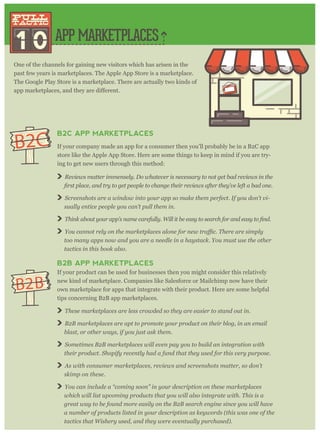 APP MARKETPLACES
1 0
pull
tactic
pull
tactic
One of the channels for gaining new visitors which has arisen in the
past few years is marketplaces. The Apple App Store is a marketplace.
The Google Play Store is a marketplace. There are actually two kinds of
B2C APP MARKETPLACES
If your company made an app for a consumer then you’ll probably be in a B2C app
store like the Apple App Store. Here are some things to keep in mind if you are try-
ing to get new users through this method:
Reviews matter immensely. Do whatever is necessary to not get bad reviews in the
Screenshots are a window into your app so make them perfect. If you don’t vi-
sually entice people you can’t pull them in.
You canno
too many apps now and you are a needle in a haystack. You must use the other
tactics in this book also.
B2B APP MARKETPLACES
If your product can be used for businesses then you might consider this relatively
new kind of marketplace. Companies like Salesforce or Mailchimp now have their
own marketplace for apps that integrate with their product. Here are some helpful
tips concerning B2B app marketplaces.
These marketplaces are less crowded so they are easier to stand out in.
B2B marketplaces are apt to promote your product on their blog, in an email
blast, or other ways, if you just ask them.
Sometimes B2B marketplaces will even pay you to build an integration with
their product. Shopify recently had a fund that they used for this very purpose.
As with consumer marketplaces, reviews and screenshots matter, so don’t
skimp on these.
You can include a “coming soon” in your description on these marketplaces
which will list upcoming products that you will also integrate with. This is a
great way to be found more easily on the B2B search engine since you will have
a number of products listed in your description as keywords (this was one of the
tactics that Wishery used, and they were eventually purchased).
B2C
B2B
 